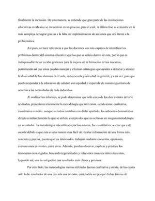 finalmente la inclusión. De esta manera, se entiende que gran parte de las instituciones
educativas en México se encuentran en un proceso, para el cual, la última fase se convierte en la
más compleja de lograr gracias a la falta de implementación de acciones que den frente a la
problemática.
Así pues, se hace referencia a que los docentes son más capaces de identificar los
problemas dentro del sistema educativo que los que se señala dentro de este, por lo que es
indispensable llevar a cabo gestiones para la mejora de la formación de los maestros,
permitiendo así que estos puedan manejar y efectuar estrategias que ayuden a detectar y atender
la diversidad de los alumnos en el aula, en la escuela y sociedad en general, y a su vez, para que
pueda responder a la educación de calidad, con equidad e impartida de manera igualitaria de
acuerdo a las necesidades de cada individuo.
Al analizar los informes, se pudo determinar que sólo cinco de los diez estados del arte
revisados, presentaron claramente la metodología que utilizaron, siendo estas: cualitativa,
cuantitativa o mixta; aunque no todos contaban con dicho apartado, los sobrantes demostraban
directa o indirectamente la que se utilizó, excepto dos que no se basan en ninguna metodología
en su estudio. La metodología más utilizada por los autores, fue cuantitativa, se cree que esto
sucede debido a que esta es una manera más fácil de recabar información de una forma más
concreta y precisa, puesto que los interesados, trabajan mediante encuestas, opiniones,
evaluaciones existentes, entre otras. Además, pueden observar, explicar y predecir los
fenómenos investigados, buscando regularidades y relaciones causales entre elementos,
logrando así, una investigación con resultados más claros y precisos.
Por otro lado, las metodologías menos utilizadas fueron cualitativa y mixta, de las cuales
sólo hubo resultados de una en cada una de estas, esto podría ser porque dichas formas de
 