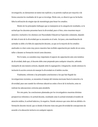 investigación, no demuestran un tanteo tan explícito y no permite explicar por mayoría o de
forma concreta los resultados de lo que se investiga. Dicho esto, se observó que no ha hecho
falta la utilización de ningún tipo de metodología para basar los estudios.
Dentro de los principales hallazgos que se manejaron en la categoría de resultados, es la
actitud que los docentes presentan hacia la diversidad, pues si bien, estos muestran mayor
atención e inclusión a los alumnos con Necesidades Educativas Especiales solamente, dejando
de lado el resto de la diversidad que se encuentra en el aula. Así pues, esta manifestación de
actitudes se debe a la falta de capacitación docente, ya que en la mayoría de los estudios
analizados es claro como muy pocos maestros han recibido capacitación por medio de un curso,
taller o durante su formación inicial como docentes.
Por lo tanto, se considera muy importante el aspecto de capacitación ante esta temática
de diversidad, dado que, el docente debe estar preparado para cualquier situación, sabiendo
manejarla de una manera correcta, dejando atrás la segregación e integración, siendo entonces la
inclusión la acción correcta de manejar la diversidad en el ámbito escolar.
Finalmente, referente a las principales conclusiones a las que han llegado las
investigaciones recientes, se encuentra el manejo del sistema mexicano hacia la atención a la
diversidad, pues aun cuando las reformas educativas están a favor de la inclusión, estas no
realizan las adecuaciones correctas para atenderla.
Por otra parte, las conclusiones planteadas por los investigadores muestran distintas
perspectivas referentes a la actitud docente, resultando estas la actitud orientada al modelo de
atención médica, la actitud indecisa y la negativa. Siendo entonces que estas derivan debido a la
formación docente inicial; que es donde el docente tiene una gran diversidad de concepciones de
acuerdo a la educación inclusiva en cualquier aspecto.
 