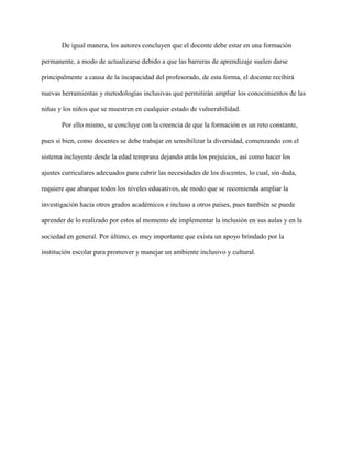 De igual manera, los autores concluyen que el docente debe estar en una formación
permanente, a modo de actualizarse debido a que las barreras de aprendizaje suelen darse
principalmente a causa de la incapacidad del profesorado, de esta forma, el docente recibirá
nuevas herramientas y metodologías inclusivas que permitirán ampliar los conocimientos de las
niñas y los niños que se muestren en cualquier estado de vulnerabilidad.
Por ello mismo, se concluye con la creencia de que la formación es un reto constante,
pues si bien, como docentes se debe trabajar en sensibilizar la diversidad, comenzando con el
sistema incluyente desde la edad temprana dejando atrás los prejuicios, así como hacer los
ajustes curriculares adecuados para cubrir las necesidades de los discentes, lo cual, sin duda,
requiere que abarque todos los niveles educativos, de modo que se recomienda ampliar la
investigación hacia otros grados académicos e incluso a otros países, pues también se puede
aprender de lo realizado por estos al momento de implementar la inclusión en sus aulas y en la
sociedad en general. Por último, es muy importante que exista un apoyo brindado por la
institución escolar para promover y manejar un ambiente inclusivo y cultural.
 