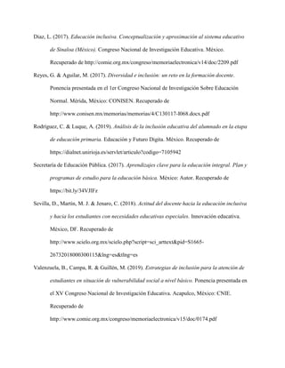 Diaz, L. (2017). Educación inclusiva. Conceptualización y aproximación al sistema educativo
de Sinaloa (México). Congreso Nacional de Investigación Educativa. México.
Recuperado de http://comie.org.mx/congreso/memoriaelectronica/v14/doc/2209.pdf
Reyes, G. & Aguilar, M. (2017). Diversidad e inclusión: un reto en la formación docente.
Ponencia presentada en el 1er Congreso Nacional de Investigación Sobre Educación
Normal. Mérida, México: CONISEN. Recuperado de
http://www.conisen.mx/memorias/memorias/4/C130117-I068.docx.pdf
Rodríguez, C. & Luque, A. (2019). Análisis de la inclusión educativa del alumnado en la etapa
de educación primaria. Educación y Futuro Digita. México. Recuperado de
https://dialnet.unirioja.es/servlet/articulo?codigo=7105942
Secretaría de Educación Pública. (2017). Aprendizajes clave para la educación integral. Plan y
programas de estudio para la educación básica. México: Autor. Recuperado de
https://bit.ly/34VJlFz
Sevilla, D., Martín, M. J. & Jenaro, C. (2018). Actitud del docente hacia la educación inclusiva
y hacia los estudiantes con necesidades educativas especiales. Innovación educativa.
México, DF. Recuperado de
http://www.scielo.org.mx/scielo.php?script=sci_arttext&pid=S1665-
26732018000300115&lng=es&tlng=es
Valenzuela, B., Campa, R. & Guillén, M. (2019). Estrategias de inclusión para la atención de
estudiantes en situación de vulnerabilidad social a nivel básico. Ponencia presentada en
el XV Congreso Nacional de Investigación Educativa. Acapulco, México: CNIE.
Recuperado de
http://www.comie.org.mx/congreso/memoriaelectronica/v15/doc/0174.pdf
 