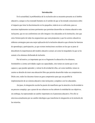 Introducción
En la actualidad, la problemática de la exclusión aún se encuentra presente en el ámbito
educativo, aunque se ha avanzado bastante en el sentido de que se ha tomado consciencia sobre
el impacto que tiene la discriminación en los pequeños, todavía no es suficiente, pues se
necesitan implementar acciones pertinentes que permitan desarrollar un sistema educativo más
incluyente, que no sea conformista con sólo integrar a los educandos en la institución, sino que
estos formen parte de todas las asignaciones que sean propuestas y que los actores educativos
elaboren estrategias para una mejor aplicación de la inclusión educativa que elimine las barreras
de aprendizaje y participación, ya que existen instituciones escolares en las que se pone al
descubierto la impertinencia del modelo educativo actual, así como la inequidad a la que se les
somete a los alumnos disfrazada de inclusión.
Por tal motivo, es importante que no se fragmente la educación a los alumnos,
limitándolos a ciertas actividades según sus capacidades, sino tomar en cuenta que sí son
capaces y que pueden aprender y valorar la diversidad de ellas, así como también, tomar en
cuenta su derecho de tener una educación libre que permita desarrollar todas sus competencias.
Dicho esto, todos los docentes tienen un gran compromiso para que sea posible la
implementación de un sistema educativo más incluyente y empático con los educandos.
Así pues, la integración escolar ha puesto de manifiesto que la atención a la diversidad es
un proceso complejo, que a pesar de sus esfuerzos no ha cubierto la totalidad de sus objetivos,
sin embargo, ha representado un cambio importante en el panorama educativo. Por ello se
atraviesa actualmente por un cambio ideológico que transforma la integración en la inclusión de
las minorías.
 