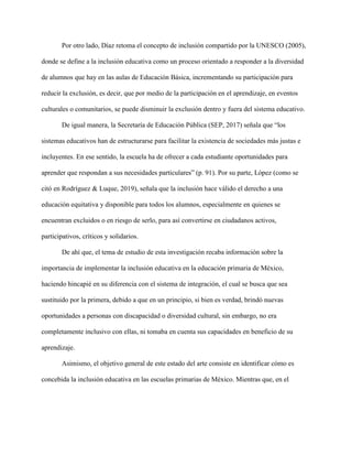 Por otro lado, Díaz retoma el concepto de inclusión compartido por la UNESCO (2005),
donde se define a la inclusión educativa como un proceso orientado a responder a la diversidad
de alumnos que hay en las aulas de Educación Básica, incrementando su participación para
reducir la exclusión, es decir, que por medio de la participación en el aprendizaje, en eventos
culturales o comunitarios, se puede disminuir la exclusión dentro y fuera del sistema educativo.
De igual manera, la Secretaría de Educación Pública (SEP, 2017) señala que “los
sistemas educativos han de estructurarse para facilitar la existencia de sociedades más justas e
incluyentes. En ese sentido, la escuela ha de ofrecer a cada estudiante oportunidades para
aprender que respondan a sus necesidades particulares” (p. 91). Por su parte, López (como se
citó en Rodríguez & Luque, 2019), señala que la inclusión hace válido el derecho a una
educación equitativa y disponible para todos los alumnos, especialmente en quienes se
encuentran excluidos o en riesgo de serlo, para así convertirse en ciudadanos activos,
participativos, críticos y solidarios.
De ahí que, el tema de estudio de esta investigación recaba información sobre la
importancia de implementar la inclusión educativa en la educación primaria de México,
haciendo hincapié en su diferencia con el sistema de integración, el cual se busca que sea
sustituido por la primera, debido a que en un principio, si bien es verdad, brindó nuevas
oportunidades a personas con discapacidad o diversidad cultural, sin embargo, no era
completamente inclusivo con ellas, ni tomaba en cuenta sus capacidades en beneficio de su
aprendizaje.
Asimismo, el objetivo general de este estado del arte consiste en identificar cómo es
concebida la inclusión educativa en las escuelas primarias de México. Mientras que, en el
 
