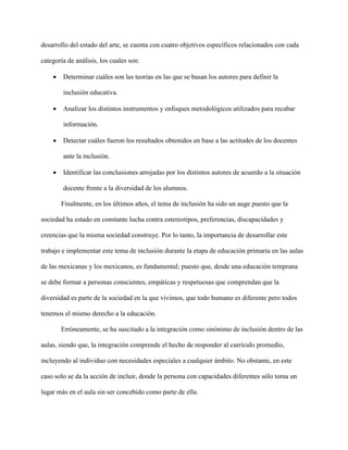 desarrollo del estado del arte, se cuenta con cuatro objetivos específicos relacionados con cada
categoría de análisis, los cuales son:
 Determinar cuáles son las teorías en las que se basan los autores para definir la
inclusión educativa.
 Analizar los distintos instrumentos y enfoques metodológicos utilizados para recabar
información.
 Detectar cuáles fueron los resultados obtenidos en base a las actitudes de los docentes
ante la inclusión.
 Identificar las conclusiones arrojadas por los distintos autores de acuerdo a la situación
docente frente a la diversidad de los alumnos.
Finalmente, en los últimos años, el tema de inclusión ha sido un auge puesto que la
sociedad ha estado en constante lucha contra estereotipos, preferencias, discapacidades y
creencias que la misma sociedad construye. Por lo tanto, la importancia de desarrollar este
trabajo e implementar este tema de inclusión durante la etapa de educación primaria en las aulas
de las mexicanas y los mexicanos, es fundamental; puesto que, desde una educación temprana
se debe formar a personas conscientes, empáticas y respetuosas que comprendan que la
diversidad es parte de la sociedad en la que vivimos, que todo humano es diferente pero todos
tenemos el mismo derecho a la educación.
Erróneamente, se ha suscitado a la integración como sinónimo de inclusión dentro de las
aulas, siendo que, la integración comprende el hecho de responder al currículo promedio,
incluyendo al individuo con necesidades especiales a cualquier ámbito. No obstante, en este
caso solo se da la acción de incluir, donde la persona con capacidades diferentes sólo toma un
lugar más en el aula sin ser concebido como parte de ella.
 