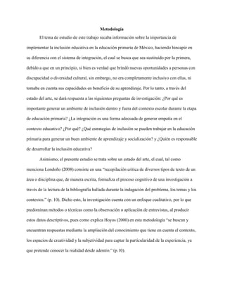 Metodología
El tema de estudio de este trabajo recaba información sobre la importancia de
implementar la inclusión educativa en la educación primaria de México, haciendo hincapié en
su diferencia con el sistema de integración, el cual se busca que sea sustituido por la primera,
debido a que en un principio, si bien es verdad que brindó nuevas oportunidades a personas con
discapacidad o diversidad cultural, sin embargo, no era completamente inclusivo con ellas, ni
tomaba en cuenta sus capacidades en beneficio de su aprendizaje. Por lo tanto, a través del
estado del arte, se dará respuesta a las siguientes preguntas de investigación: ¿Por qué es
importante generar un ambiente de inclusión dentro y fuera del contexto escolar durante la etapa
de educación primaria? ¿La integración es una forma adecuada de generar empatía en el
contexto educativo? ¿Por qué? ¿Qué estrategias de inclusión se pueden trabajar en la educación
primaria para generar un buen ambiente de aprendizaje y socialización? y ¿Quién es responsable
de desarrollar la inclusión educativa?
Asimismo, el presente estudio se trata sobre un estado del arte, el cual, tal como
menciona Londoño (2008) consiste en una “recopilación critica de diversos tipos de texto de un
área o disciplina que, de manera escrita, formaliza el proceso cognitivo de una investigación a
través de la lectura de la bibliografía hallada durante la indagación del problema, los temas y los
contextos.” (p. 10). Dicho esto, la investigación cuenta con un enfoque cualitativo, por lo que
predominan métodos o técnicas como la observación o aplicación de entrevistas, al producir
estos datos descriptivos, pues como explica Hoyos (2000) en esta metodología “se buscan y
encuentran respuestas mediante la ampliación del conocimiento que tiene en cuenta el contexto,
los espacios de creatividad y la subjetividad para captar la particularidad de la experiencia, ya
que pretende conocer la realidad desde adentro.” (p.10).
 