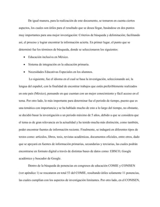 De igual manera, para la realización de este documento, se tomaron en cuenta ciertos
aspectos, los cuales son útiles para el resultado que se desea llegar, basándose en dos puntos
muy importantes para una mejor investigación: Criterios de búsqueda y delimitación; facilitando
así, el proceso y lograr encontrar la información acierta. En primer lugar, el punto que se
determinó fue los términos de búsqueda, donde se seleccionaron los siguientes:
 Educación inclusiva en México.
 Sistema de integración en la educación primaria.
 Necesidades Educativas Especiales en los alumnos.
Lo siguiente, fue el idioma en el cual se basa la investigación, seleccionando así, la
lengua del español, con la finalidad de encontrar trabajos que estén preferiblemente realizados
en este país (México), pensando en que cuentan con un mejor conocimiento y fácil acceso en el
tema. Por otro lado, lo más importante para determinar fue el periodo de tiempo, puesto que es
una temática con importancia y se ha hablado mucho de esto a lo largo del tiempo, no obstante,
se decidió basar la investigación a un periodo máximo de 5 años, debido a que se considera que
el tema es de gran relevancia en la actualidad y ha tenido mucha más distinción, como también,
poder encontrar fuentes de información reciente. Finalmente, se indagará en diferentes tipos de
textos como: artículos, libros, tesis, revistas académicas, documentos oficiales, entre otros, dado
que se apoyará en fuentes de información primarias, secundarias y terciarias, las cuales podrán
encontrarse en formato digital a través de distintas bases de datos como: EBSCO, Google
académico y buscador de Google.
Dentro de la búsqueda de ponencias en congresos de educación COMIE y CONISEN
(ver apéndice 1) se rescataron en total 53 del COMIE, resultando útiles solamente 11 ponencias,
las cuales cumplían con los aspectos de investigación limitantes. Por otro lado, en el CONISEN,
 