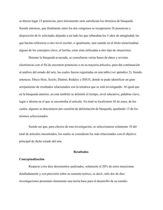 se dieron lugar 15 ponencias, pero únicamente siete satisfacían los términos de búsqueda.
Siendo entonces, que finalmente entre los dos congresos se recuperaron 26 ponencias a
disposición de lo solicitado; dejando a un lado las que rebasaban los 5 años de antigüedad; las
que hacían referencia a otro nivel escolar; o igualmente, aun cuando en el título mencionaban
alguno de los conceptos clave, al leerlas, estas eran enfocadas a otro tipo de situaciones.
Durante la búsqueda avanzada, se consultaron varias bases de datos y revistas
electrónicas con el fin de encontrar ponencias o en su mayoría artículos, para dar continuación
al análisis del estado del arte, las cuales fueron registradas en una tabla (ver apéndice 2). Siendo
entonces, Ebsco Host, Scielo, Dialnet, Redalyc e IISUE; donde se pudo identificar un gran
arrojamiento de resultados relacionados con la temática que se está investigando. Al igual que
en la búsqueda anterior, en esta también se delimitó el tiempo, nivel educativo, palabras clave,
lugar e idioma en el que se encontraba el artículo. En total se localizaron 56 de estos, de los
cuales, algunos se descartaron por cuestión de delimitación de búsqueda, quedando 13 de los
mismos seleccionados.
Siendo así que, para efectos de esta investigación, se seleccionaron solamente 10 del
total de artículos encontrados, los cuales se consideran los más relacionados con el objetivo
principal de dicho estado del arte.
Resultados
Conceptualización
Respecto a los diez documentos analizados, solamente el 20% de estos mencionan
detalladamente y con precisión sobre su sustento teórico, es decir, sólo dos de diez
investigaciones presentan claramente una teoría base para el desarrollo de su estudio.
 