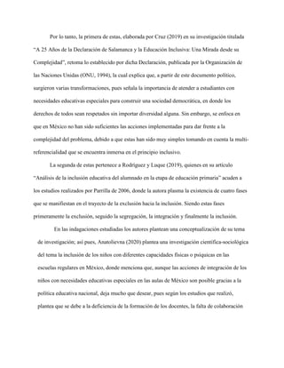 Por lo tanto, la primera de estas, elaborada por Cruz (2019) en su investigación titulada
“A 25 Años de la Declaración de Salamanca y la Educación Inclusiva: Una Mirada desde su
Complejidad”, retoma lo establecido por dicha Declaración, publicada por la Organización de
las Naciones Unidas (ONU, 1994), la cual explica que, a partir de este documento político,
surgieron varias transformaciones, pues señala la importancia de atender a estudiantes con
necesidades educativas especiales para construir una sociedad democrática, en donde los
derechos de todos sean respetados sin importar diversidad alguna. Sin embargo, se enfoca en
que en México no han sido suficientes las acciones implementadas para dar frente a la
complejidad del problema, debido a que estas han sido muy simples tomando en cuenta la multi-
referencialidad que se encuentra inmersa en el principio inclusivo.
La segunda de estas pertenece a Rodríguez y Luque (2019), quienes en su artículo
“Análisis de la inclusión educativa del alumnado en la etapa de educación primaria” acuden a
los estudios realizados por Parrilla de 2006, donde la autora plasma la existencia de cuatro fases
que se manifiestan en el trayecto de la exclusión hacia la inclusión. Siendo estas fases
primeramente la exclusión, seguido la segregación, la integración y finalmente la inclusión.
En las indagaciones estudiadas los autores plantean una conceptualización de su tema
de investigación; así pues, Anatolievna (2020) plantea una investigación científica-sociológica
del tema la inclusión de los niños con diferentes capacidades físicas o psíquicas en las
escuelas regulares en México, donde menciona que, aunque las acciones de integración de los
niños con necesidades educativas especiales en las aulas de México son posible gracias a la
política educativa nacional, deja mucho que desear, pues según los estudios que realizó,
plantea que se debe a la deficiencia de la formación de los docentes, la falta de colaboración
 