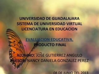 UNIVERSIDAD DE GUADALAJARA
SISTEMA DE UNIVERSIDAD VIRTUAL
LICENCIATURA EN EDUCACION
EVALUACION EDUCATIVA.
 PRODUCTO FINAL
ALUMNO: JOSE GUTIERREZ ANGULO
ASESOR: NANCY DANIELA GONZALEZ PEREZ
 