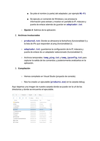 ■​ Se pide el nombre (o parte) del adaptador, por ejemplo Wi-Fi​
■​ Se ejecuta un comando de Windows y se procesa la
información para extraer y mostrar en pantalla la IP, máscara y
puerta de enlace además de guardar en adaptador.txt​
○​ Opción 4: Salimos de la aplicación.​
2.​ Archivos involucrados​
○​ producto2.txt: Donde se almacena la fecha/hora (funcionalidad I) y
la lista de IPs que responden al ping (funcionalidad 2). ​
○​ adaptador.txt: guardamos la configuración de la IP, máscara y
puerta de enlace de un adaptador seleccionado (funcionalidad 3).​
○​ Archivos temporales: temp_ping.txt y temp_ipconfig.txt para
capturar la salida de los comandos y posteriormente analizarlos en la
aplicación.​
3.​ Compilación​
​
○​ Hemos compilado en Visual Studio (proyecto de consola).​
○​ Nos ha creado un ejecutable (producto.exe) en la carpeta debug
Aquí dejamos una imagen de nuestra carpeta donde se puede ver la url de los
directorios y donde se encuentra el ejecutable.​
​
 