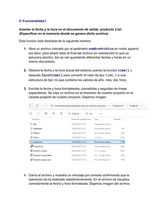 2- Funcionalidad I​
​
Insertar la fecha y la hora en el documento de salida: producto 2.txt
(Especificar en la memoria donde se genera dicho archivo)
Esta función está diseñada de la siguiente manera:
1.​ Abre un archivo indicado por el parámetro nombreArchivo en modo append
(es decir, para añadir texto al final del archivo sin sobrescribir lo que ya
estuviera escrito). Así se van guardando diferentes fechas y horas en un
mismo documento.​
2.​ Obtiene la fecha y la hora actual del sistema usando la función time() y
después localtime() para convertir el valor de tipo time_t a una
estructura de tipo tm que contiene los valores de año, mes, día, hora.​
3.​ Escribe la fecha y hora formateadas, precedidas y seguidas de líneas
separadoras. Se crea un archivo en el directorio de nuestro proyecto en la
carpeta projectII de nuestro proyecto. Dejamos imagen.
4.​ Cierra el archivo y muestra un mensaje por consola confirmando que la
operación se ha realizado satisfactoriamente. En el archivo se visualiza
correctamente la fecha y hora formateada. Dejamos imagen del archivo.
 