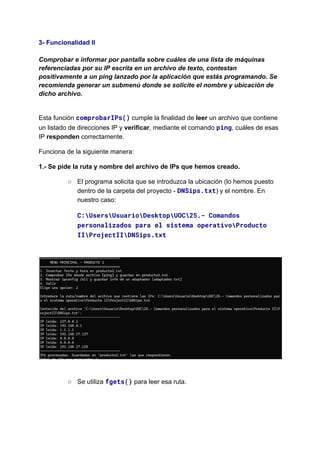 3- Funcionalidad II​
​
Comprobar e informar por pantalla sobre cuáles de una lista de máquinas
referenciadas por su IP escrita en un archivo de texto, contestan
positivamente a un ping lanzado por la aplicación que estás programando. Se
recomienda generar un submenú donde se solicite el nombre y ubicación de
dicho archivo.​
Esta función comprobarIPs() cumple la finalidad de leer un archivo que contiene
un listado de direcciones IP y verificar, mediante el comando ping, cuáles de esas
IP responden correctamente.
Funciona de la siguiente manera:
1.- Se pide la ruta y nombre del archivo de IPs que hemos creado.
○​ El programa solicita que se introduzca la ubicación (lo hemos puesto
dentro de la carpeta del proyecto - DNSips.txt) y el nombre. En
nuestro caso:
C:UsersUsuarioDesktopUOC25.- Comandos
personalizados para el sistema operativoProducto
IIProjectIIDNSips.txt​
​
○​ Se utiliza fgets() para leer esa ruta.​
 