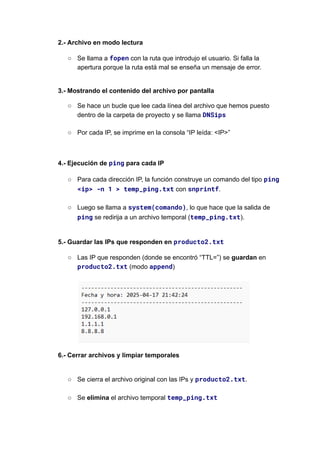 2.- Archivo en modo lectura
○​ Se llama a fopen con la ruta que introdujo el usuario. Si falla la
apertura porque la ruta está mal se enseña un mensaje de error.​
3.- Mostrando el contenido del archivo por pantalla
○​ Se hace un bucle que lee cada línea del archivo que hemos puesto
dentro de la carpeta de proyecto y se llama DNSips​
○​ Por cada IP, se imprime en la consola “IP leída: <IP>”
4.- Ejecución de ping para cada IP
○​ Para cada dirección IP, la función construye un comando del tipo ping
<ip> -n 1 > temp_ping.txt con snprintf.​
○​ Luego se llama a system(comando), lo que hace que la salida de
ping se redirija a un archivo temporal (temp_ping.txt).​
5.- Guardar las IPs que responden en producto2.txt
○​ Las IP que responden (donde se encontró “TTL=”) se guardan en
producto2.txt (modo append)​
​
6.- Cerrar archivos y limpiar temporales​
○​ Se cierra el archivo original con las IPs y producto2.txt.​
○​ Se elimina el archivo temporal temp_ping.txt
 