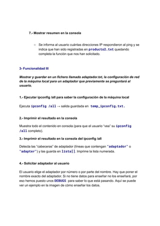 ​
7.- Mostrar resumen en la consola​
○​ Se informa al usuario cuántas direcciones IP respondieron al ping y se
indica que han sido registradas en producto2.txt quedando
completa la función que nos han solicitado.
3- Funcionalidad III​
​
Mostrar y guardar en un fichero llamado adaptador.txt, la configuración de red
de la máquina local para un adaptador que previamente se preguntará al
usuario. ​
1.- Ejecutar ipconfig /all para saber la configuración de la máquina local​
​
Ejecuta ipconfig /all → salida guardada en temp_ipconfig.txt.​
2.- Imprimir el resultado en la consola
Muestra todo el contenido en consola (para que el usuario “vea” su ipconfig
/all completo).
3.- Imprimir el resultado en la consola del ipconfig /all
Detecta las “cabeceras” de adaptador (líneas que contengan "adaptador" o
"adapter") y las guarda en lista[]. Imprime la lista numerada.​
4.- Solicitar adaptador al usuario​
​
El usuario elige el adaptador por número o por parte del nombre. Hay que poner el
nombre exacto del adaptador. Si no tiene datos para enseñar no los enseñará, por
eso hemos puesto unos DEBUGS para saber lo que está pasando. Aquí se puede
ver un ejemplo en la imagen de cómo enseñar los datos.
 