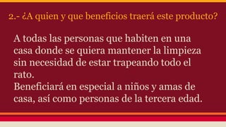 2.- ¿A quien y que beneficios traerá este producto?
A todas las personas que habiten en una
casa donde se quiera mantener la limpieza
sin necesidad de estar trapeando todo el
rato.
Beneficiará en especial a niños y amas de
casa, así como personas de la tercera edad.
 