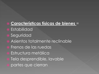  Características físicas de bienes =
 Estabilidad
 Seguridad
 Asientos totalmente reclinable
 Frenos de las ruedas
 Estructura metálica
 Tela desprendible, lavable
 partes que cierran
 