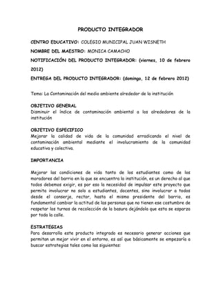 PRODUCTO INTEGRADOR

CENTRO EDUCATIVO: COLEGIO MUNICIPAL JUAN WISNETH

NOMBRE DEL MAESTRO: MONICA CAMACHO

NOTIFICACIÓN DEL PRODUCTO INTEGRADOR: (viernes, 10 de febrero

2012)

ENTREGA DEL PRODUCTO INTEGRADOR: (domingo, 12 de febrero 2012)


Tema: La Contaminación del medio ambiente alrededor de la institución

OBJETIVO GENERAL
Disminuir el índice de contaminación ambiental a los alrededores de la
institución

OBJETIVO ESPECIFICO
Mejorar la calidad de vida de la comunidad erradicando el nivel de
contaminación ambiental mediante el involucramiento de la comunidad
educativa y colectiva.

IMPORTANCIA

Mejorar las condiciones de vida tanto de los estudiantes como de los
moradores del barrio en la que se encuentra la institución, es un derecho al que
todos debemos exigir, es por eso la necesidad de impulsar este proyecto que
permita involucrar no solo a estudiantes, docentes, sino involucrar a todos
desde el conserje, rector, hasta el mismo presidente del barrio, es
fundamental cambiar la actitud de las personas que no tienen ese costumbre de
respetar los turnos de recolección de la basura dejándola que esta se esparza
por toda la calle.

ESTRATEGIAS
Para desarrolla este producto integrado es necesario generar acciones que
permitan un mejor vivir en el entorno, es así que básicamente se empezaría a
buscar estrategias tales como las siguientes:
 