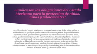 ¿Cuáles son las obligaciones del Estado
Mexicano para la protección de niños,
niñas y adolescentes?
La obligación del estado mexicano es proteger los derechos de los niños, niñas, y
adolescentes, al igual que ayudarlos económicamente porque desgraciadamente
hay niños, niñas, y adolescentes que tienen los mismos recursos que otros niños,
niñas, y adolescentes para poder seguir estudiando. Gracias al gobierno mexicano
se han implementado varios programas por ejemplo oportunidades y apoyo
alimentario. El estado mexicano ha tomado como compromiso garantizar los
derechos de los niños proteger los derechos de los Derechos de Niñas, Niños y
Adolescentes en el 2000 al igual hay una ley llamada Ley para la Protección de los
Derechos de Niñas, Niños y Adolescentes en 2000.
 