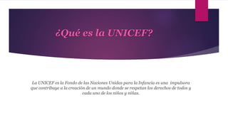 ¿Qué es la UNICEF?
La UNICEF es la Fondo de las Naciones Unidas para la Infancia es una impulsora
que contribuye a la creación de un mundo donde se respetan los derechos de todos y
cada uno de los niños y niñas.
 