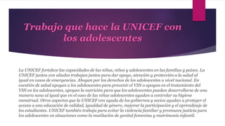 Trabajo que hace la UNICEF con
los adolescentes
La UNICEF fortalece las capacidades de las niñas, niños y adolescentes en las familias y países. La
UNICEF juntos con aliados trabajan juntos para dar apoyo, atención y protección a la salud al
igual en casos de emergencias. Abogan por los derechos de los adolescentes a nivel nacional. En
cuestión de salud apoyan a los adolescentes para prevenir el VIH o apoyan en el tratamiento del
VIH en los adolescentes, apoyan la nutrición para que los adolescentes puedan desarrollarse de una
manera sana al igual que en el caso de las niñas adolescentes ayudan a controlar su higiene
menstrual. Otros aspectos que la UNICEF con ayuda de los gobiernos y socios ayudan a proteger el
acceso a una educación de calidad, igualdad de género, mejorar la participación y el aprendizaje de
los estudiantes. UNICEF también trabaja para evitar la violencia familiar y promueve justicia para
los adolescentes en situaciones como la mutilación de genital femenina y matrimonio infantil.
 
