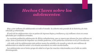 Hechos Claves sobre los
adolescentes:
Hay 1.200 millones de adolescentes en todo el mundo: la cohorte más grande de la historia y la más
educada y urbanizada.
El 90% de los adolescentes vive en países de ingresos bajos y medianos y 125 millones viven en zonas
afectadas por conflictos armados.
La creciente población adolescente de África subsahariana, que se espera que alcance los 500 millones en
2050, tiene el potencial de impulsar un cambio poderoso, si los gobiernos invierten en él y lo involucran.
1 de cada 4 de los adolescentes más pobres nunca ha asistido a la escuela y más de 200 millones de
adolescentes en edad de asistir a la escuela secundaria no están escolarizados.
Los adolescentes son el único grupo de edad en el que las muertes relacionadas con el sida no están
disminuyendo.
 