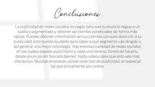 Conclusiones
La publicidad en redes sociales es pagar para que tu anuncio llegue a un
publico segmentado y obtener así clientes potenciales de forma más
rápida. Puedes obtener información de tus clientes con solo darle clic a tu
publicidad, esto puede ayudarte para saber a qué segmento vas dirigido y
así generar una mejor estrategia. Hay extensa variedad de redes sociales
en las cuales puedes publicitarte y cada una tiene su forma de hacerlo,
desde anuncios en formato banner, hasta videos para que esto sea mas
interactivo. Muchas empresas utilizan este tipo de publicidad, en especial
las que únicamente son online.
 