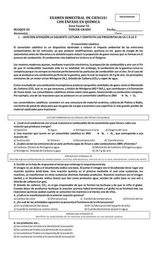 EXAMEN BIMESTRAL DE CIENCIAS
CON ÉNFASIS EN QUÍMICA
Zona Escolar 53
BLOQUE III TERCER GRADO Fecha________________________
Alumno(a)_________________________________________________________Clave:______________
I. LEER CON ATENCIÓN LA SIGUIENTE LECTURA Y CONTESTA LAS PREGUNTAS DE LA 1 A LA 3
El convertidor catalítico
El convetidor catalítico es un dispositivo destinado a reducir el impacto ambiental de las emisiones
contaminantes de los vehículos, ya que produce modificaciones químicas en los gases de escape de los
automóvilesantesde liberarlosa la atmósferapara reducir la proporción de gases nocivos que se forman en el
proceso de combustión. El comburente más habitual en la tierra es el Oxígeno
Los motores modernos ajustan, mediante inyección electrónica, la proporción de combustible y aire con el fin
de que el combustible inyectado arda en su totalidad. Sin embargo, la combustión de la gasolina nunca es
completaporque no siempre se mezclanperfectamente las partículas de combustible con el aire. En el caso de
que se produjera una combustiónperfecta de la gasolina, para locual se requiere 14.7 g de aire, las principales
emisiones de un motor serían Nitrógeno (N2), Dióxido de Carbono (CO2) y vapor de agua.
Como resultadode una combustiónincompletase producenpequeñas cantidades de gases como el Monóxido
de Carbono (CO), que es un gas venenoso, y óxidos de Nitrógeno (NO Y NO2), que contribuyen a la formación
de lluvia ácida. Los convertidores catalíticos actúan sobre estos gases, favoreciendo su combustión completa.
Por ejemplo, una de las reacciones que se producen en un convertidor catalítico es 2NO → N2 + O2
Los convertidores catalíticos consisten en una estructura de material cerámico, cubierta de Platino y Radio,
con forma de panal de abeja para que los gasesde escape encuentren una superficie lo más grande posible de
material catalizador para reaccionar.
1. ¿Cuál esel comburente con el cual reacciona el combustible de losautomóvilespara llevara cabo una
reacción que produzca energía?
a) Gasolina b) Agua c) Nitrógenoenel aire d) Oxígenodel aire
2. Una reacción que ocurre en un convertidor catalítico es 2NO → N2 + O2 , que corresponde a una
reacción de:
a) Sustitución b) Síntesis c) Descomposición d) Transferencia
3. ¿Cuálesseríanlas emisionesde unauto perfectocapaz de llevara cabo combustiones100% eficientes?
a) Carbono, Óxidosde Nitrógeno yagua b) Monóxidode Carbono,Nitrogeno yagua
c) Nitrógeno, Dióxidode Carbonoyagua d) 14.7 g de aire
II. Escribe enla hoja de respuestasel inciso que contenga la respuestacorrecta.
El vinagre es un ácido y el bicarbonato sódico una base. Al juntar el vinagre con el bicarbonato tiene lugar una
reacción química ácido-base. Una reacción química es el proceso mediante el cual unas sustancias, los
reactivos, se transforman en otras sustancias distintas llamadas productos. Nuestros reactivos son el vinagre
(ácido) y el bicarbonato sódico (base) que dan como productos agua, acetato de sodio (que es una sal) y
dióxido de carbono (un gas).
El dióxido de carbono, CO2, es el gas responsable de que se formen las burbujas y de que se infle el globo.
Cuando dejen de producirse burbujas la reacción química habrá terminado y el globo no se hinchará más. Las
reacciones químicas acaban cuando se consumen los reactivos o al menos uno de ellos.
4. ¿Cuál es la manifestaciónde la anterior reacción química?
a) Cambiode color b) Efervescencia c) Cambiode temperatura d) Emisiónde luz
5. ¿En cuál de las actividadessiguientesse presentael fenómenode la efervescencia?
a) En la elaboracióndel queso. b) En lafabricacióndel tepache de piña.
c) Cuandola mantecase vuelve rancia. d) Cuandodisolvemosazúcarenagua.
6. Los productos son…
a) lassustanciasinicialesala derechade laecuación
b) las sustanciasfinalesaladerechade la ecuación
c) lassustanciasfinalesalaizquierdade laecuación
d) las sustanciasinicialesalaizquierdade laecuación
TERCER BIMESTRE
APRENDIZAJE ESPERADO 34
Describe algunasmanifestaciones de cambios químicos sencillos (efervescencia, emisión de luz o calor, precipitación, cambio de color).
APRENDIZAJE ESPERADO 35
Identifica las propiedades de los reactivos y los productos en una reacción química.
LECTURA COMPRENSIVA DE CIENCIAS CON ÉNFASIS EN QUÍMICA
 