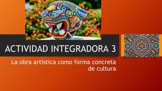 ACTIVIDAD INTEGRADORA 3
La obra artística como forma concreta
de cultura
 