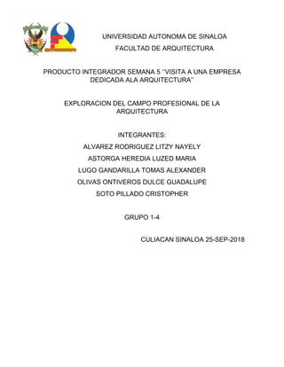 UNIVERSIDAD AUTONOMA DE SINALOA
FACULTAD DE ARQUITECTURA
PRODUCTO INTEGRADOR SEMANA 5 ‘’VISITA A UNA EMPRESA
DEDICADA ALA ARQUITECTURA’’
EXPLORACION DEL CAMPO PROFESIONAL DE LA
ARQUITECTURA
INTEGRANTES:
ALVAREZ RODRIGUEZ LITZY NAYELY
ASTORGA HEREDIA LUZED MARIA
LUGO GANDARILLA TOMAS ALEXANDER
OLIVAS ONTIVEROS DULCE GUADALUPE
SOTO PILLADO CRISTOPHER
GRUPO 1-4
CULIACAN SINALOA 25-SEP-2018
 