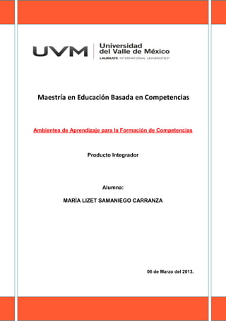 Maestría en Educación Basada en Competencias



Ambientes de Aprendizaje para la Formación de Competencias



                   Producto Integrador




                         Alumna:

          MARÍA LIZET SAMANIEGO CARRANZA




                                         06 de Marzo del 2013.
 