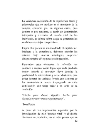 La verdadera recreación de la experiencia física y
psicológica que se produce en el momento de la
compra, consumo y/o, en algunos casos, pos-
compra o pos-consumo, a partir de comprender,
interpretar y vivenciar el mundo vital de los
individuos, es la base sobre la que se generarán las
verdaderas ventajas competitivas.

Es por ello que en un mundo donde el capital es el
intelecto y la experiencia, debemos abordar los
mismos bajo nuevas estrategias, re-pensar
dinámicamente el/los modelos de negocios.

Planteados estos elementos, la reflexión nos
conduce a analizar cómo lograr que cada producto
nuevo lanzado al mercado, lleve consigo la
posibilidad de reinventarse y de ser dinámico, para
poder adoptar las variadas formas que la mente de
los consumidores deseen impregnarle en cada
codificación que tenga lugar a lo largo de su
evolución.

“Hecho para durar, significa hecho             para
destruirse y reinventarse eternamente”.

Tom Peters

A pesar de las implicancias supuestas por la
investigación de este “mundo vital” y el diseño
dinámico de productos, no se debe pensar que se
                                                 12
 