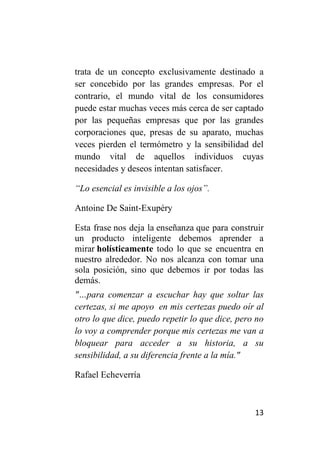 trata de un concepto exclusivamente destinado a
ser concebido por las grandes empresas. Por el
contrario, el mundo vital de los consumidores
puede estar muchas veces más cerca de ser captado
por las pequeñas empresas que por las grandes
corporaciones que, presas de su aparato, muchas
veces pierden el termómetro y la sensibilidad del
mundo vital de aquellos individuos cuyas
necesidades y deseos intentan satisfacer.

“Lo esencial es invisible a los ojos”.

Antoine De Saint-Exupéry

Esta frase nos deja la enseñanza que para construir
un producto inteligente debemos aprender a
mirar holísticamente todo lo que se encuentra en
nuestro alrededor. No nos alcanza con tomar una
sola posición, sino que debemos ir por todas las
demás.
"…para comenzar a escuchar hay que soltar las
certezas, si me apoyo en mis certezas puedo oír al
otro lo que dice, puedo repetir lo que dice, pero no
lo voy a comprender porque mis certezas me van a
bloquear para acceder a su historia, a su
sensibilidad, a su diferencia frente a la mía."

Rafael Echeverría



                                                 13
 