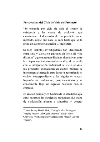 Perspectivas del Ciclo de Vida del Producto

“Se entiende por ciclo de vida el tiempo de
existencia y las etapas de evolución que
caracterizan el desarrollo de un producto en el
mercado, desde que nace su idea hasta que se lo
retira de la comercialización”. Jorge Stern

Si bien distintos investigadores han identificado
entre seis y diecisiete patrones de ciclo de vida
distintos10, que muestran distintas alternativas entre
las etapas crecimiento-madurez-caída, de acuerdo
con la interpretación tradicional del ciclo de vida,
los productos evolucionan en etapas: primero se
introducen al mercado para luego ir recorriendo el
espinel correspondiente a las siguientes etapas,
logrando su maduración, posicionamiento y su
consecuente flujo de ingresos positivos para la
empresa.

Es en este estadio y en función de lo antedicho, que
cabe hacernos las siguientes preguntas: ¿La etapa
de maduración alcanza a amortizar y generar

10
  John Swan y David Rink, “Fitting Market Strategy to
Varying Product Life Cycle”; Gerald Tellis y Merle
Crawford, “An Evolutionary Approach to Product Growth
Theory”.


                                                        14
 