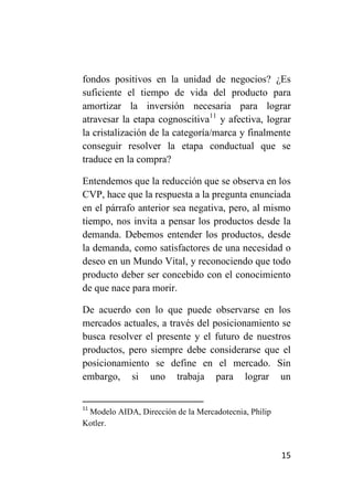 fondos positivos en la unidad de negocios? ¿Es
suficiente el tiempo de vida del producto para
amortizar la inversión necesaria para lograr
atravesar la etapa cognoscitiva11 y afectiva, lograr
la cristalización de la categoría/marca y finalmente
conseguir resolver la etapa conductual que se
traduce en la compra?

Entendemos que la reducción que se observa en los
CVP, hace que la respuesta a la pregunta enunciada
en el párrafo anterior sea negativa, pero, al mismo
tiempo, nos invita a pensar los productos desde la
demanda. Debemos entender los productos, desde
la demanda, como satisfactores de una necesidad o
deseo en un Mundo Vital, y reconociendo que todo
producto deber ser concebido con el conocimiento
de que nace para morir.

De acuerdo con lo que puede observarse en los
mercados actuales, a través del posicionamiento se
busca resolver el presente y el futuro de nuestros
productos, pero siempre debe considerarse que el
posicionamiento se define en el mercado. Sin
embargo, si uno trabaja para lograr un


11
 Modelo AIDA, Dirección de la Mercadotecnia, Philip
Kotler.


                                                      15
 