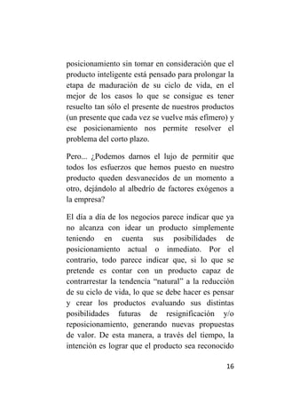 posicionamiento sin tomar en consideración que el
producto inteligente está pensado para prolongar la
etapa de maduración de su ciclo de vida, en el
mejor de los casos lo que se consigue es tener
resuelto tan sólo el presente de nuestros productos
(un presente que cada vez se vuelve más efímero) y
ese posicionamiento nos permite resolver el
problema del corto plazo.

Pero... ¿Podemos darnos el lujo de permitir que
todos los esfuerzos que hemos puesto en nuestro
producto queden desvanecidos de un momento a
otro, dejándolo al albedrío de factores exógenos a
la empresa?

El día a día de los negocios parece indicar que ya
no alcanza con idear un producto simplemente
teniendo en cuenta sus posibilidades de
posicionamiento actual o inmediato. Por el
contrario, todo parece indicar que, si lo que se
pretende es contar con un producto capaz de
contrarrestar la tendencia “natural” a la reducción
de su ciclo de vida, lo que se debe hacer es pensar
y crear los productos evaluando sus distintas
posibilidades futuras de resignificación y/o
reposicionamiento, generando nuevas propuestas
de valor. De esta manera, a través del tiempo, la
intención es lograr que el producto sea reconocido

                                                16
 