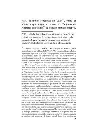 como la mejor Propuesta de Valor12, como el
producto que mejor se acerca al Conjunto de
Atributos Esperados13 de nuestro público objetivo,
12
  “El resultado final del posicionamiento es la creación con
éxito de una propuesta de valor enfocada hacia el mercado,
una razón de peso para que el mercado meta compre el
producto”. Philip Kotler, Dirección de la Mercadotecnia.
13
     Conjunto esperado (CONES): “El concepto de CONES queda
ejemplificado en las palabras de REVLON: ‘No vendemos lápices labiales,
nos compran esperanza’. El CONES es el paquete de atributos esperados por
el consumidor. Pero las expectativas no son los requerimientos y
especificaciones técnicas de ‘un instrumento con el cual pueden ser pintados
los labios con una pasta’; son la explicitación de esa esperanza…” “…El
CONES es una ‘configuración simbólica’ de lo que el consumidor imagina
que deber la ‘cosa’ para satisfacer esa necesidad: cómo imagina el lápiz
labial, la mayonesa, el restaurante, el ordenador personal, el destino turístico,
el candidato o alcalde o, como en el ejemplo de T.Levitt, ‘la barra de acero
de 72 pulgadas, número 302’ (Levitt, 1960). Es el ‘complejo conjunto de
satisfacciones de valor’ que él o ella esperan obtener de la ‘cosa’. Y esto es
lo que hace que las ‘cosa’ valga o no la pena. Es decir, que tenga valor. Esta
representación no es estática. Los requerimientos, los atributos esperados,
cambian –algunos son incorporados, otros mueren-. Estos cambios son
producidos por numerosas influencias que pueden ser tanto económicas o
tecnológicas, como sociales, psicológicas o culturales. Nada muere, todo se
transforma: la ‘cosa’ válvula se convirtió en un transistor que se convirtió en
un circuito integrado que se convirtió en… ¿Qué estamos haciendo para que
nuestra ‘cosa’ signifique la satisfacción del deseo que tenemos que satisfacer
para poder seguir operando en ese segmento del mercado? ¿Qué debemos
incorporar a nuestra ‘cosa’ para que ‘signifique’ esa satisfacción? ¿Cómo
podemos contestar estas preguntas si no sabemos cómo ‘imagina’ el cliente
que la ‘cosa’ debe ser? ¿Cómo podemos sobrevivir si no entendemos las
mutaciones, transformaciones o deslizamientos de esa imagen?...” “…Pero
aún más importante, ¿qué hacemos para que nuestra ‘cosa’ signifique algo
mejor que las ‘cosas’ con las que competimos? La guerra entre ‘cosas’ no es
la estrategia competitiva. La estrategia competitiva es la guerra entre las
interpretaciones que el consumidor tiene de las ‘cosas’. El producto que gana
es aquel que más se acerca a la imagen que el cliente tiene de cómo su
                                                                             17
 