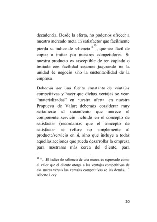 decadencia. Desde la oferta, no podemos ofrecer a
nuestro mercado meta un satisfactor que fácilmente
                                     13
pierda su índice de saliencia14 , que sea fácil de
copiar o imitar por nuestros competidores. Si
nuestro producto es susceptible de ser copiado o
imitado con facilidad estamos jaqueando no la
unidad de negocio sino la sustentabilidad de la
empresa.

Debemos ser una fuente constante de ventajas
competitivas y hacer que dichas ventajas se vean
“materializadas” en nuestra oferta, en nuestra
Propuesta de Valor; debemos considerar muy
seriamente el tratamiento que merece el
componente servicio incluido en el concepto de
satisfactor (recordamos que el concepto de
satisfactor se refiere no simplemente al
producto/servicio en sí, sino que incluye a todas
aquellas acciones que pueda desarrollar la empresa
para mostrarse más cerca del cliente, para

14
   “…El índice de saliencia de una marca es expresado como
el valor que el cliente otorga a las ventajas competitivas de
esa marca versus las ventajas competitivas de las demás…”
Alberto Levy




                                                          20
 