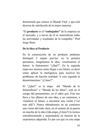 demostrarle que conoce su Mundo Vital y que está
deseosa de satisfacerlo de la mejor manera).

“El producto es el “embajador” de la empresa en
el mercado, y a través de él se materializan todas
las actividades y resultados de la compañía.” Prof
Jorge Stern

De la Idea al Producto

En la construcción de un producto podemos
distinguir 2 etapas previas: en la primera
pensamos, imaginamos la idea, visualizamos el
futuro: la llamaremos “¿Qué?”. En la segunda
etapa nos interesa cómo llegar a ese futuro, es decir
cómo aplicar la inteligencia para resolver los
problemas de hacerla realidad: A esta segunda la
denominaremos “¿Cómo?”.

El “¿Qué?” es la etapa del “Mundo de lo
Inmanifiesto” o “Mundo de las Ideas”, está en el
campo del pensamiento, en el saber qué. Este nos
lleva a los albores de una idea, a un comienzo, a
visualizar el futuro, a encontrar una visión (“ver
más allá”). Nunca obtendremos en un comienzo
una visión del todo clara, en el camino de la puesta
en marcha de la idea (2da-etapa ¿Cómo?) la iremos
retroalimentando y mejorándola en función de la
experiencia adquirida. Es por eso que en esta etapa

                                                  21
 