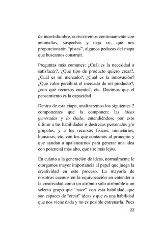 de incertidumbre, conviviremos continuamente con
anomalías, sospechas y deja vu, que nos
proporcionarán “pistas”, algunos pedazos del mapa
que buscamos construir.

Preguntas más comunes: ¿Cuál es la necesidad a
satisfacer?, ¿Qué tipo de producto quiero crear?,
¿Cuál es mi mercado?, ¿Cuál es la innovación?
¿Qué valor percibirá el mercado de mi producto?,
¿con qué recursos cuento?, etc. Decimos que el
pensamiento es la capacidad

Dentro de esta etapa, analizaremos los siguientes 2
componentes que la componen: las ideas
generadas y lo Dado, entendiéndose por esto
último a las habilidades o destrezas personales y/o
grupales, y a los recursos físicos, monetarios,
humanos, etc. con los que contamos al principio y
que ayudan a apalancarnos para generar una idea
con potencial más alto, que tire más lejos.

En cuánto a la generación de ideas, normalmente le
otorgamos mayor importancia al papel que juega la
creatividad en este proceso. La mayoría de
nosotros caemos en la equivocación en entender a
la creatividad como un atributo solo atribuible a un
selecto grupo que “nace” con esta habilidad, que
son capaces de “crear” ideas y que es una habilidad
que nos viene dada y no es posible entrenarla. Pues
                                                 22
 