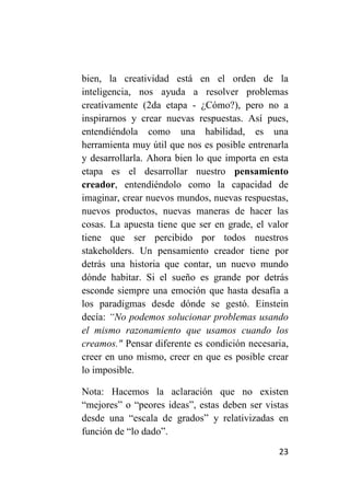 bien, la creatividad está en el orden de la
inteligencia, nos ayuda a resolver problemas
creativamente (2da etapa - ¿Cómo?), pero no a
inspirarnos y crear nuevas respuestas. Así pues,
entendiéndola como una habilidad, es una
herramienta muy útil que nos es posible entrenarla
y desarrollarla. Ahora bien lo que importa en esta
etapa es el desarrollar nuestro pensamiento
creador, entendiéndolo como la capacidad de
imaginar, crear nuevos mundos, nuevas respuestas,
nuevos productos, nuevas maneras de hacer las
cosas. La apuesta tiene que ser en grade, el valor
tiene que ser percibido por todos nuestros
stakeholders. Un pensamiento creador tiene por
detrás una historia que contar, un nuevo mundo
dónde habitar. Si el sueño es grande por detrás
esconde siempre una emoción que hasta desafía a
los paradigmas desde dónde se gestó. Einstein
decía: “No podemos solucionar problemas usando
el mismo razonamiento que usamos cuando los
creamos." Pensar diferente es condición necesaria,
creer en uno mismo, creer en que es posible crear
lo imposible.

Nota: Hacemos la aclaración que no existen
“mejores” o “peores ideas”, estas deben ser vistas
desde una “escala de grados” y relativizadas en
función de “lo dado”.

                                               23
 
