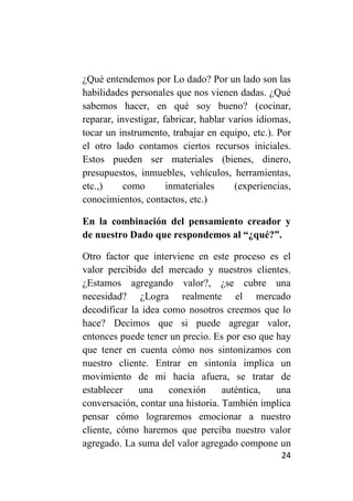 ¿Qué entendemos por Lo dado? Por un lado son las
habilidades personales que nos vienen dadas. ¿Qué
sabemos hacer, en qué soy bueno? (cocinar,
reparar, investigar, fabricar, hablar varios idiomas,
tocar un instrumento, trabajar en equipo, etc.). Por
el otro lado contamos ciertos recursos iniciales.
Estos pueden ser materiales (bienes, dinero,
presupuestos, inmuebles, vehículos, herramientas,
etc.,)     como       inmateriales     (experiencias,
conocimientos, contactos, etc.)

En la combinación del pensamiento creador y
de nuestro Dado que respondemos al “¿qué?”.

Otro factor que interviene en este proceso es el
valor percibido del mercado y nuestros clientes.
¿Estamos agregando valor?, ¿se cubre una
necesidad? ¿Logra realmente el mercado
decodificar la idea como nosotros creemos que lo
hace? Decimos que si puede agregar valor,
entonces puede tener un precio. Es por eso que hay
que tener en cuenta cómo nos sintonizamos con
nuestro cliente. Entrar en sintonía implica un
movimiento de mi hacía afuera, se tratar de
establecer    una    conexión      auténtica,  una
conversación, contar una historia. También implica
pensar cómo lograremos emocionar a nuestro
cliente, cómo haremos que perciba nuestro valor
agregado. La suma del valor agregado compone un
                                                  24
 