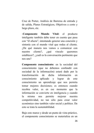Cruz de Porter, Análisis de Barreras de entrada y
de salida, Planes Estratégicos, Objetivos a corto y
largo plazo, etc.

-Componente Mundo Vital: el producto
inteligente también debe tener en cuenta que pasa
con “él afuera”, intentando generar una conexión y
sintonía con el mundo vital que rodea al cliente.
¿De qué manera nos vamos a comunicar con
nuestro cliente?, ¿qué vinculo queremos
establecer?, ¿cuál es la conversación pertinente que
nos une?

Componente conocimiento: en la sociedad del
conocimiento (que no debemos confundir con
sociedad de la información) estará dado por la
transformación de dicha información en
conocimiento aplicado y lograr de este
conocimiento un aprendizaje que nos permita
tomar mejores decisiones; es entonces cuando
recobra valor, es en ese momento que la
información se convierte en inteligencia y cuando
la misma nos permite mejorar nuestra
competitividad, no tan sólo para crear valor
económico sino también valor social y político. De
esto se trata la sustentabilidad.

Bajo este marco y desde un punto de vista práctico,
el componente conocimiento se materializa en un
                                                 26
 