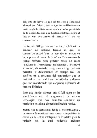 conjunto de servicios que, no tan sólo potenciarán
el producto físico y eso lo ayudará a diferenciarse
tanto desde la oferta como desde el valor percibido
de la demanda, sino que fundamentalmente será el
medio para acercarnos al mundo vital de los
consumidores.

Iniciar este diálogo con los clientes, posibilitará re-
conocer las distintas formas en que los
consumidores codifican los mensajes intrínsecos en
la propuesta de valor de la oferta. Es asimismo la
fuente primera para generar bases de datos
relacionales (knowledge management, balanced
scorecard, datawarehousing, datamining) que nos
permitan ir descubriendo en tiempo real los
cambios en la conducta del consumidor que se
materializan en evolutivas necesidades y deseos
que irán modificando sus conjuntos esperados de
manera dinámica.

Esto que puede parecer una difícil tarea se ha
simplificado con el surgimiento de nuevas
tecnologías que nos permiten construir un
marketing relacional de personalización masiva.

Siendo que la tecnología tiende a “comoditizarse”,
la manera de mantener una ventaja competitiva se
centra en la lectura inteligente de los datos y en la
rapidez con la cual podemos accionar
                                                    27
 