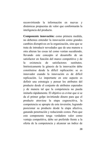 reconvirtiendo la información en nuevas y
dinámicas propuestas de valor que conformarán la
inteligencia del producto.

Componente innovación: como primera medida,
no debemos entender la innovación como grandes
cambios disruptivos en la organización, sino que se
trata de introducir novedades que de una manera u
otra alteran las cosas tal como venían sucediendo,
llevando este concepto al desarrollo de un
satisfactor en función del marco competitivo y de
la existencia de           satisfactores  sustitutos.
Intrínsicamente la génesis de la innovación debe
constituirse desde la difícil replicación: se es
innovador cuando la innovación es de difícil
replicación. Lo importante en este aspecto es
definir una estrategia y pensar los atributos del
producto desde el conjunto de atributos esperados
y de manera tal que la competencia no pueda
imitarlo rápidamente. El objetivo es evitar que si se
da el primer golpe invirtiendo dinero para que el
producto atraviese la etapa cognoscitiva, la
competencia se apropie de esta inversión, logrando
posicionar su producto desde la etapa afectiva,
ganando penetración y reduciendo costos. Para que
este componente tenga verdadero valor como
ventaja competitiva, debe ser preferido frente a la
oferta de la competencia y alcanzar un índice de

                                                  28
 