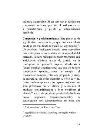 saliencia sustentable. Si un servicio es fácilmente
equiparado por la competencia, el producto vuelve
a estandarizarse y pierde su diferenciación
percibida.

Componente posicionamiento: Este punto es de
significativa importancia ya que nos viene dado
desde el afuera, desde la mente del consumidor15.
Un producto inteligente debería estar concebido
para anticiparse a los cambios de la velocidad del
mercado. La idea principal es poder programar con
anticipación distintas etapas de cambio en la
concepción del producto original, atendiendo a
futuras posibles codificaciones que realice nuestro
compArador (porque, antes de comprar, el
consumidor compara entre una propuesta y otra),
de manera tal de poder extender su ciclo de vida.
Estos cambios apuntan a incorporar atributos que
sean percibidos por el cliente y revitalicen el
producto (resignificación) o bien modificar el
vínculo16 actual del producto y orientarlo hacia un
nuevo      segmento      (reposicionamiento).     A
continuación nos concentraremos en estos dos
15
     Posicionamiento, Al Ries – Jack Trout
16
 Segmentación Vincular, Marketing Estratégico Alberto
Wilensky.


                                                        29
 