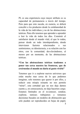 PI, es una experiencia cuyo mayor atributo es su
capacidad de permanencia a través del tiempo.
Pero para que esto suceda, en esencia, se deberá
concebir a los productos desde la cotidianeidad de
la vida de los individuos y no de las abstracciones
teóricas. Para ello tenemos que aprender a aprender
a leer la vida de todos los días. Construir el
satisfactor desde el mundo vital, el que lo rodea,
pensar desde un todo interdependiente, donde
intervienen     factores   relacionados      a    sus
sentimientos, su idiosincrasia, a su relación con los
otros, con la comunidad, des-clavándonos, al
menos por un momento, de las abstracciones
teóricas.

“Con las abstracciones teóricas tendemos a
poner tan cerca nuestro las fronteras, que de
creérnoslas el mundo no daría ni gusto vivirlo”

Tenemos que ir a explorar nuevos universos que
están mucho mas cerca de lo que podemos
imaginar, solo tenemos que querer ir por ellos, y
reducir esta miopía reinante no nos permite
“mirar”, esta cortedad que no nos deja darnos
cuenta y, en consecuencia, no deja hacernos cargo.
Estamos limitados en el re-conocer, sondear,
explorar, tamizar; trabajamos y tomamos
decisiones basados en modelos de abstracción que
solo pueden ser reproducidos en hojas de papel,
                                                   3
 