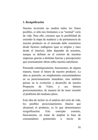 1. Resignificación

Nuestra inversión no rendirá todos los frutos
posibles, si sólo nos limitamos a su “normal” ciclo
de vida. Para ello, creemos que la posibilidad de
extender la etapa de madurez y de permanencia de
nuestro producto en el mercado debe construirse
desde factores endógenos (que se origina y nace
desde el interior), debe depender de nosotros,
aunque se definan en el exterior de nuestras
empresas gracias a distintas fuerzas y percepciones
que externamente obran sobre nuestro satisfactor.

Pensando estratégicamente, buscaremos, de alguna
manera, trazar el futuro de nuestro producto. La
idea es pensarlo, no simplemente concentrándonos
en su posicionamiento inmediato, sino también
pensar en la evolución y desarrollo de nuestra
Propuesta     de     Valor,    y   sus    futuros
posicionamientos, de manera tal de tener resuelto
el problema del mediano plazo.

Esta idea de incluir en el análisis del ciclo de vida,
los posibles posicionamientos futuros que
alcanzará el producto, es lo que denominamos
resignificación.     Este     concepto       consiste,
básicamente, en tratar de ampliar la base de
consumidores      potenciales      a     través    de

                                                   31
 