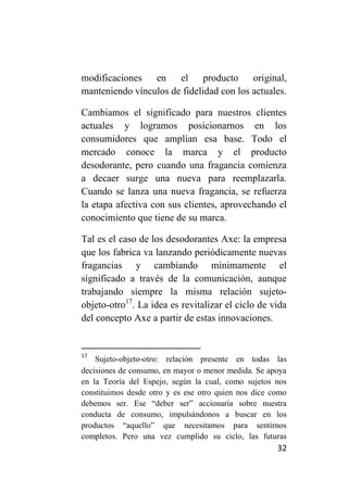 modificaciones en el producto original,
manteniendo vínculos de fidelidad con los actuales.

Cambiamos el significado para nuestros clientes
actuales y logramos posicionarnos en los
consumidores que amplían esa base. Todo el
mercado conoce la marca y el producto
desodorante, pero cuando una fragancia comienza
a decaer surge una nueva para reemplazarla.
Cuando se lanza una nueva fragancia, se refuerza
la etapa afectiva con sus clientes, aprovechando el
conocimiento que tiene de su marca.

Tal es el caso de los desodorantes Axe: la empresa
que los fabrica va lanzando periódicamente nuevas
fragancias y cambiando mínimamente el
significado a través de la comunicación, aunque
trabajando siempre la misma relación sujeto-
objeto-otro17. La idea es revitalizar el ciclo de vida
del concepto Axe a partir de estas innovaciones.


17
    Sujeto-objeto-otro: relación presente en todas las
decisiones de consumo, en mayor o menor medida. Se apoya
en la Teoría del Espejo, según la cual, como sujetos nos
constituimos desde otro y es ese otro quien nos dice como
debemos ser. Ese “deber ser” accionaría sobre nuestra
conducta de consumo, impulsándonos a buscar en los
productos “aquello” que necesitamos para sentirnos
completos. Pero una vez cumplido su ciclo, las futuras
                                                      32
 