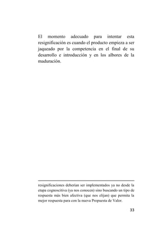 El momento adecuado para intentar esta
resignificación es cuando el producto empieza a ser
jaqueado por la competencia en el final de su
desarrollo e introducción y en los albores de la
maduración.




resignificaciones deberían ser implementados ya no desde la
etapa cognoscitiva (ya nos conocen) sino buscando un tipo de
respuesta más bien afectiva (que nos elijan) que permita la
mejor respuesta para con la nueva Propuesta de Valor.

                                                         33
 
