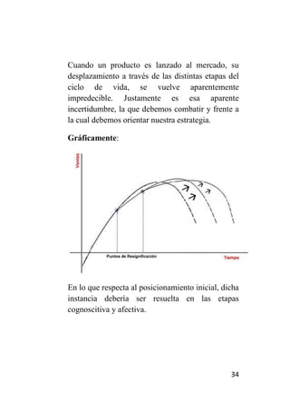 Cuando un producto es lanzado al mercado, su
desplazamiento a través de las distintas etapas del
ciclo de vida, se vuelve aparentemente
impredecible. Justamente es esa aparente
incertidumbre, la que debemos combatir y frente a
la cual debemos orientar nuestra estrategia.

Gráficamente:




En lo que respecta al posicionamiento inicial, dicha
instancia debería ser resuelta en las etapas
cognoscitiva y afectiva.




                                                 34
 
