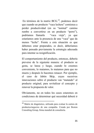 En términos de la matriz BCG.18, podemos decir
que cuando un producto “vaca lechera” comienza a
perder productividad (en su “normal” camino
rumbo a convertirse en un producto “perro”),
podríamos llamarla          “vaca vieja”, ya que
estaríamos ante la presencia de una “vaca” que da
menos “leche”. Frente a esta situación es que
debemos estar preparados, es decir, deberíamos
haber pensado previamente la estrategia adecuada
para intentar su resignificación.

El comportamiento del producto, entonces, debería
preverse de la siguiente manera: el producto se
gesta, se lanza y luego, cuando lo creemos
conveniente, lo matamos, lo matamos para que no
muera y después lo hacemos renacer. Por ejemplo,
el caso de Jabón Skip, cuyas sucesivas
innovaciones sobre el producto van “matando” al
producto original, para revitalizar el concepto y
renovar la propuesta de valor.

Obviamente, no en todos los casos estaremos en
condiciones de determinar qué necesidad deberá ir

18
  Matriz de diagnóstico, utilizada para evaluar la cartera de
productos/negocios de una compañía. Creada por Boston
Consulting Group, firma mundial de consultoría.



                                                          35
 